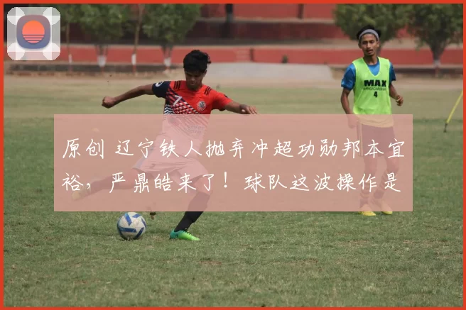 原创 辽宁铁人抛弃冲超功勋邦本宜裕，严鼎皓来了！球队这波操作是卸磨杀驴还是升级打怪？