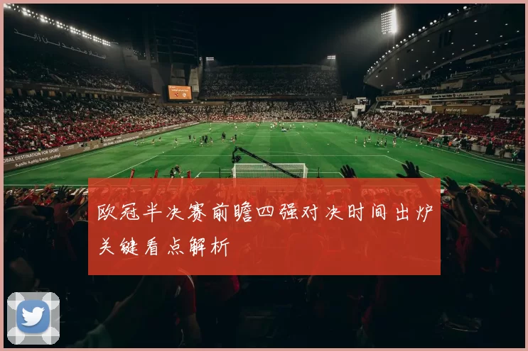 欧冠半决赛前瞻四强对决时间出炉关键看点解析