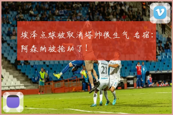 埃泽点球被取消塔帅很生气 名宿：阿森纳被抢劫了！