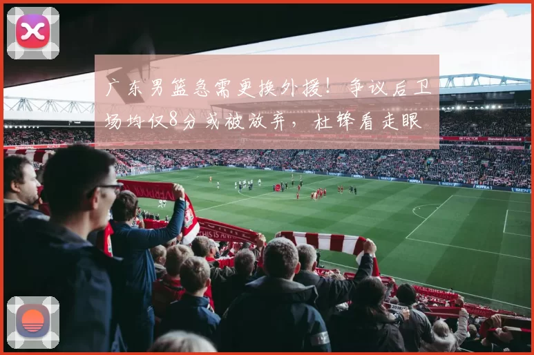 广东男篮急需更换外援！争议后卫场均仅8分或被放弃，杜锋看走眼