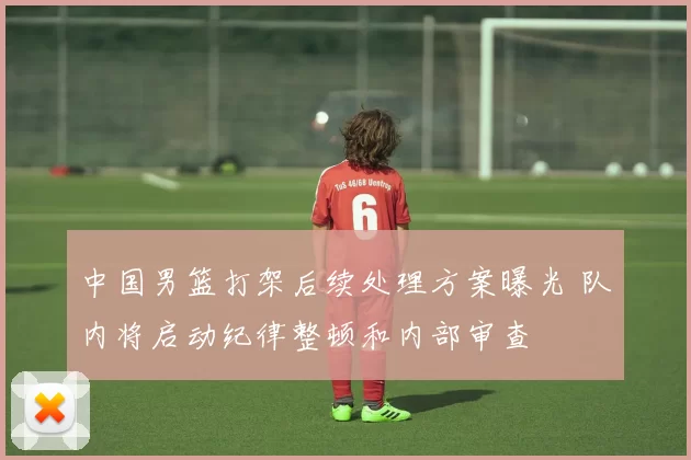 中国男篮打架后续处理方案曝光 队内将启动纪律整顿和内部审查