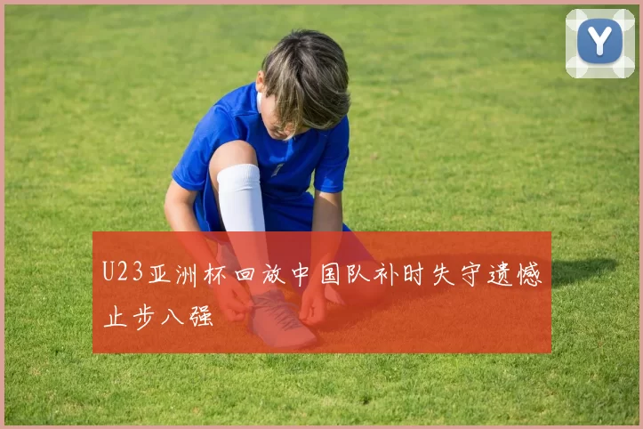 U23亚洲杯回放中国队补时失守遗憾止步八强
