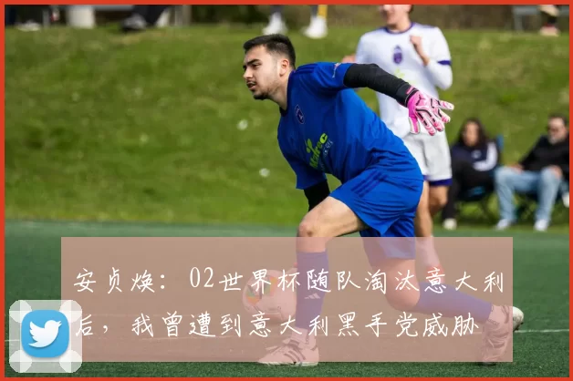 安贞焕：02世界杯随队淘汰意大利后，我曾遭到意大利黑手党威胁