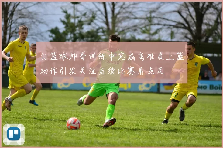 打篮球帅哥训练中完成高难度上篮动作引发关注后续比赛看点足