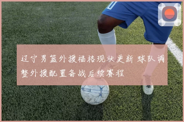 辽宁男篮外援福格现状更新 球队调整外援配置备战后续赛程