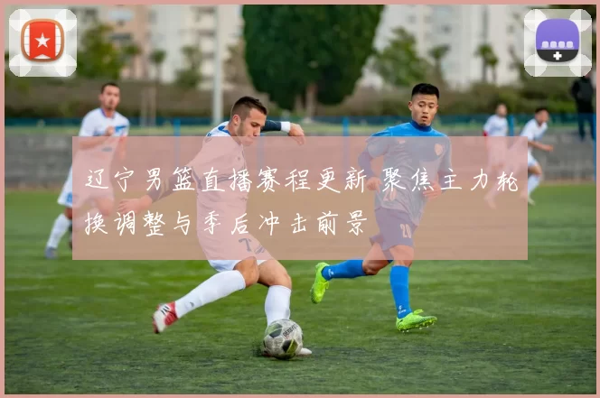 辽宁男篮直播赛程更新 聚焦主力轮换调整与季后冲击前景