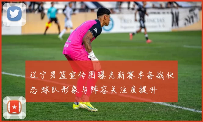 辽宁男篮宣传图曝光新赛季备战状态 球队形象与阵容关注度提升