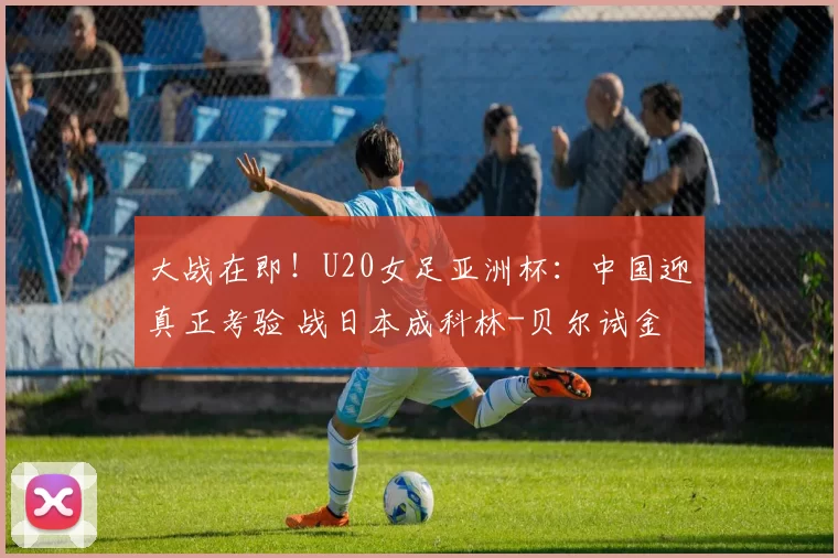 大战在即!U20女足亚洲杯:中国迎真正考验 战日本成科林-贝尔试金石