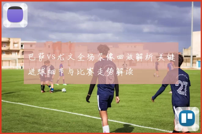 巴萨vs尤文全场录像回放解析 关键进球细节与比赛走势解读