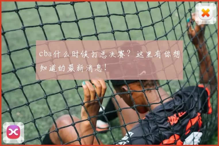 cba什么时候打总决赛?这里有你想知道的最新消息!