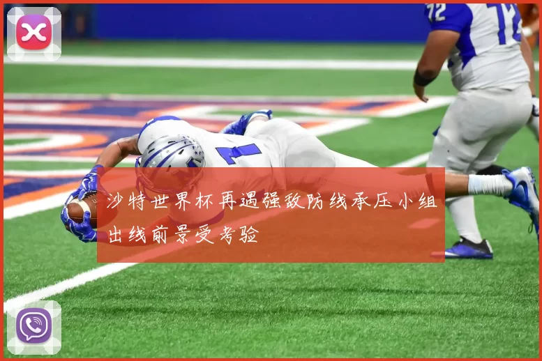 沙特世界杯再遇强敌防线承压小组出线前景受考验