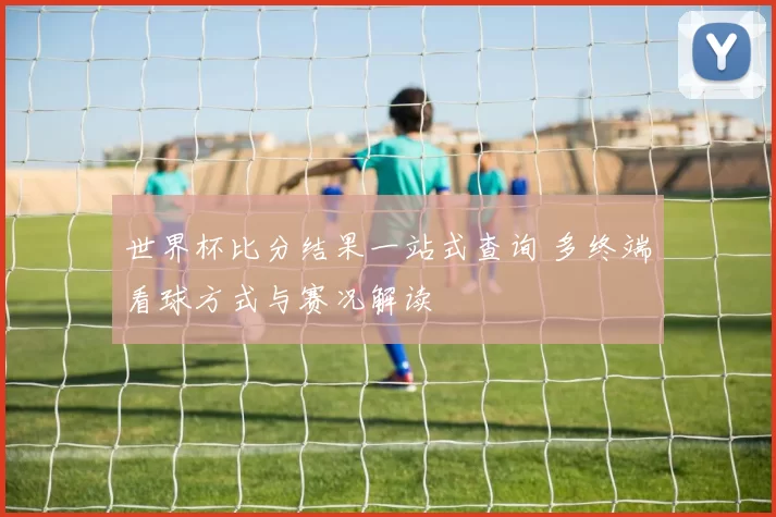 世界杯比分结果一站式查询 多终端看球方式与赛况解读