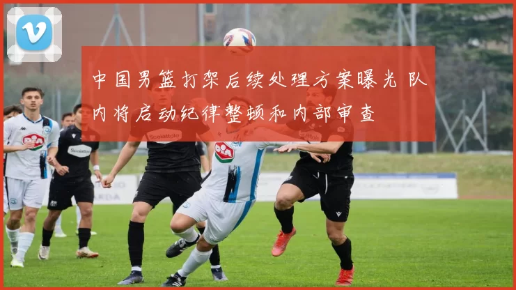 中国男篮打架后续处理方案曝光 队内将启动纪律整顿和内部审查