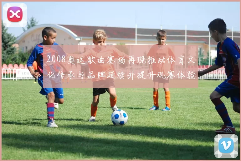 2008奥运歌曲赛场再现推动体育文化传承与品牌延续并提升观赛体验