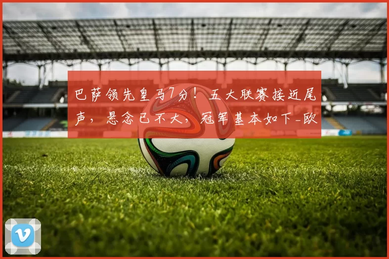 巴萨领先皇马7分！五大联赛接近尾声，悬念已不大，冠军基本如下_欧冠_国米_阿森纳