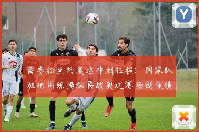 商春松里约奥运冲刺征程：国家队驻地训练揭秘再战奥运赛场创佳绩