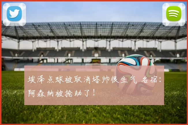 埃泽点球被取消塔帅很生气 名宿：阿森纳被抢劫了！