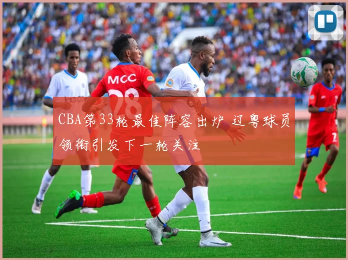 CBA第33轮最佳阵容出炉 辽粤球员领衔引发下一轮关注