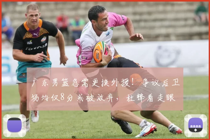 广东男篮急需更换外援！争议后卫场均仅8分或被放弃，杜锋看走眼