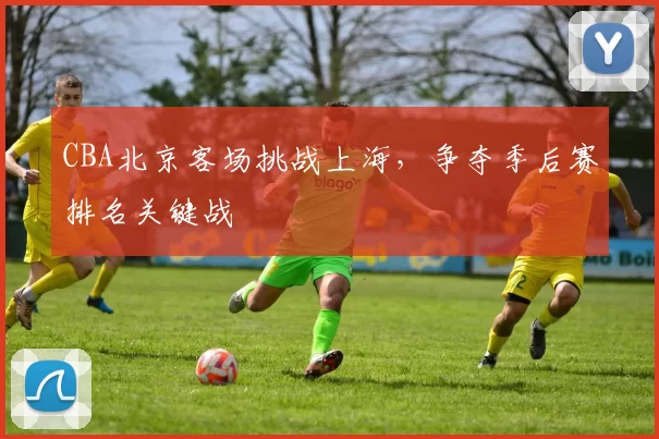 CBA北京客场挑战上海,争夺季后赛排名关键战