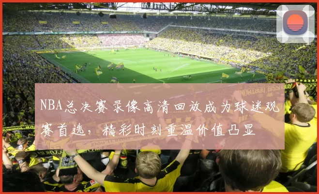 NBA总决赛录像高清回放成为球迷观赛首选，精彩时刻重温价值凸显
