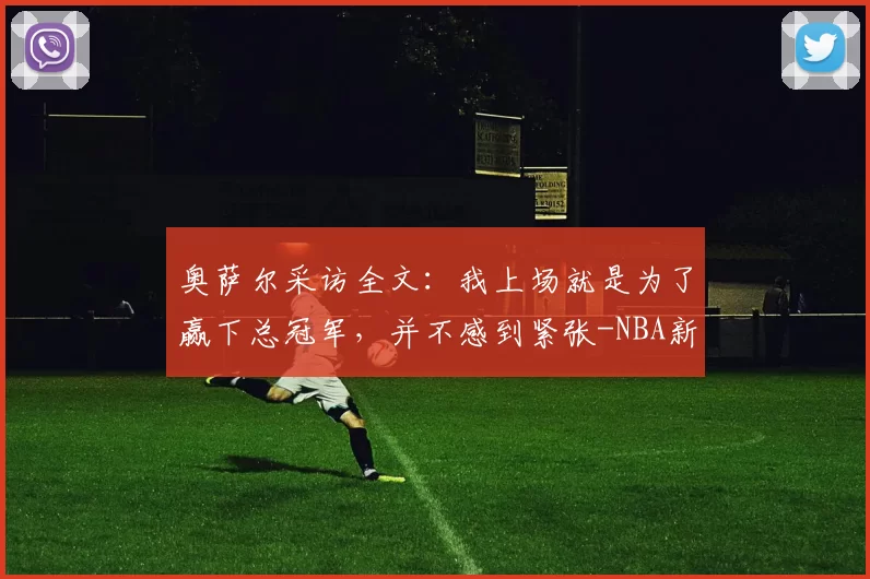 奥萨尔采访全文：我上场就是为了赢下总冠军，并不感到紧张-NBA新闻