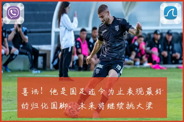 喜讯!他是国足迄今为止表现最好的归化国脚,未来将继续挑大梁