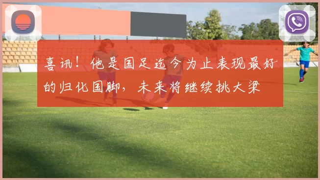 喜讯!他是国足迄今为止表现最好的归化国脚,未来将继续挑大梁