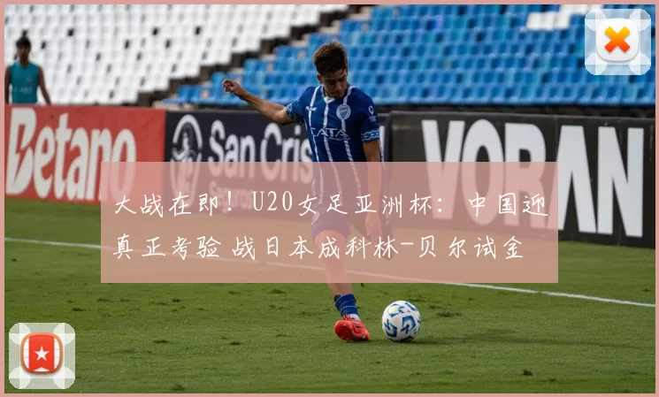 大战在即！U20女足亚洲杯：中国迎真正考验 战日本成科林-贝尔试金石