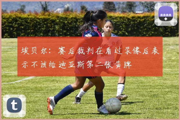 埃贝尔:赛后裁判在看过录像后表示不该给迪亚斯第二张黄牌