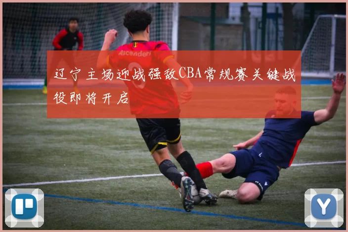 辽宁主场迎战强敌CBA常规赛关键战役即将开启