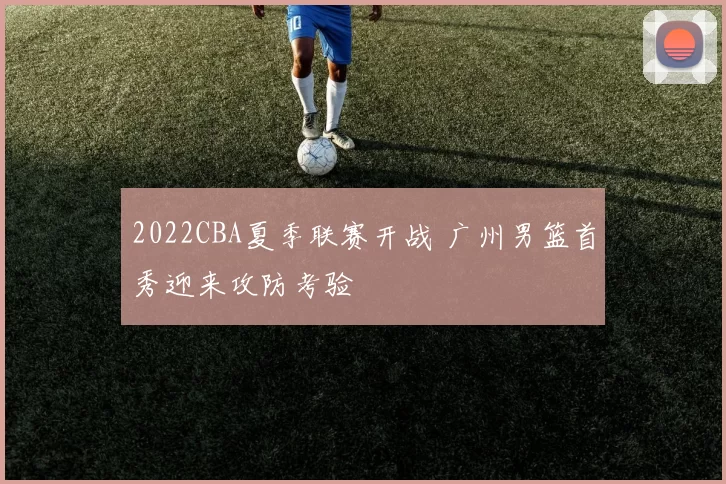 2022CBA夏季联赛开战 广州男篮首秀迎来攻防考验