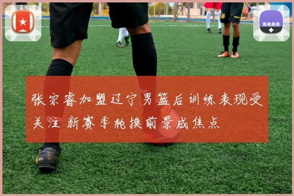 张宗睿加盟辽宁男篮后训练表现受关注 新赛季轮换前景成焦点