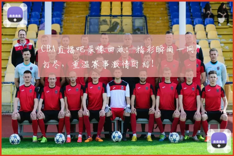 CBA直播吧录像回放：精彩瞬间一网打尽，重温赛事激情时刻！