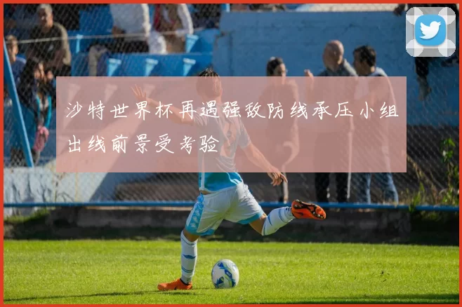 沙特世界杯再遇强敌防线承压小组出线前景受考验